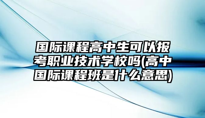 國(guó)際課程高中生可以報(bào)考職業(yè)技術(shù)學(xué)校嗎(高中國(guó)際課程班是什么意思)