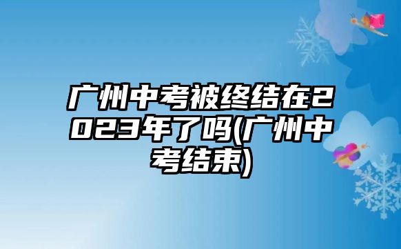 廣州中考被終結(jié)在2023年了嗎(廣州中考結(jié)束)