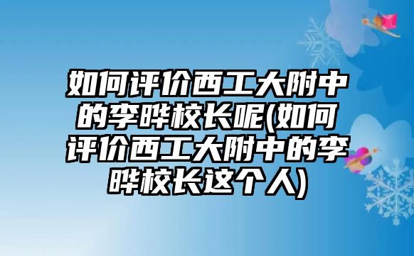 如何評價(jià)西工大附中的李曄校長呢(如何評價(jià)西工大附中的李曄校長這個(gè)人)