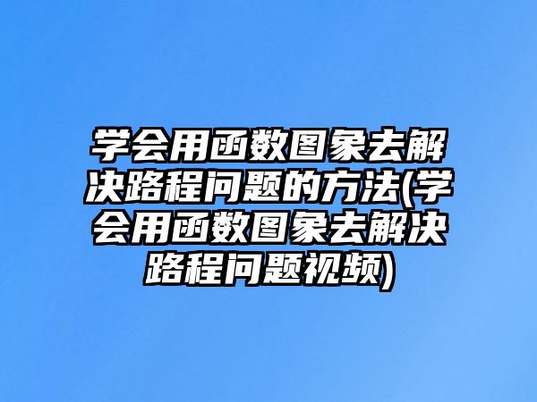 學(xué)會(huì)用函數(shù)圖象去解決路程問題的方法(學(xué)會(huì)用函數(shù)圖象去解決路程問題視頻)