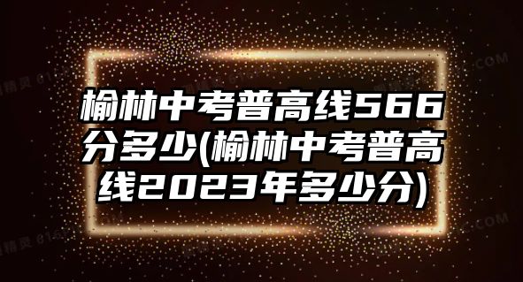 榆林中考普高線(xiàn)566分多少(榆林中考普高線(xiàn)2023年多少分)