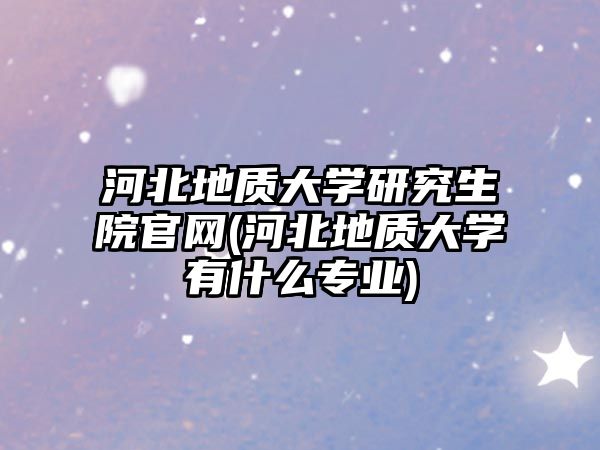 河北地質(zhì)大學(xué)研究生院官網(wǎng)(河北地質(zhì)大學(xué)有什么專業(yè))