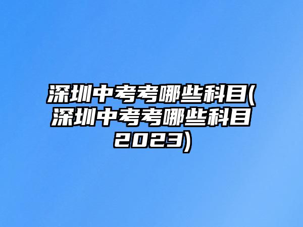 深圳中考考哪些科目(深圳中考考哪些科目2023)