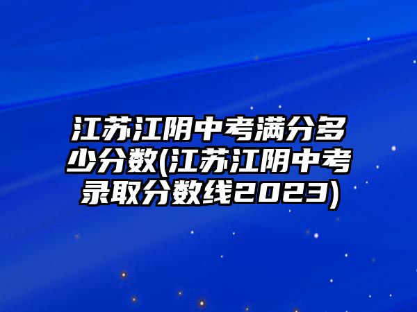 江蘇江陰中考滿(mǎn)分多少分?jǐn)?shù)(江蘇江陰中考錄取分?jǐn)?shù)線2023)