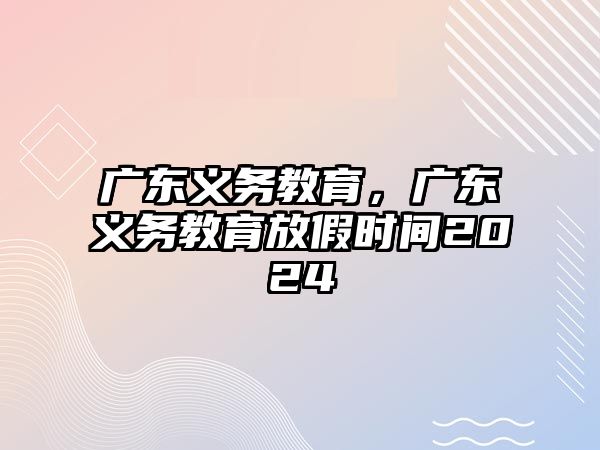 廣東義務(wù)教育，廣東義務(wù)教育放假時(shí)間2024