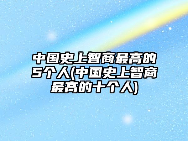 中國史上智商最高的5個人(中國史上智商最高的十個人)