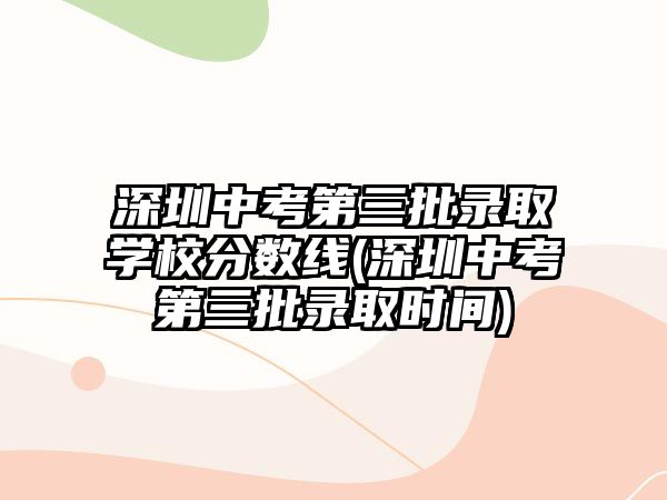 深圳中考第三批錄取學校分數(shù)線(深圳中考第三批錄取時間)