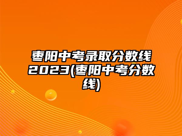 棗陽中考錄取分?jǐn)?shù)線2023(棗陽中考分?jǐn)?shù)線)