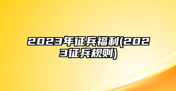 2023年征兵福利(2023征兵規(guī)則)