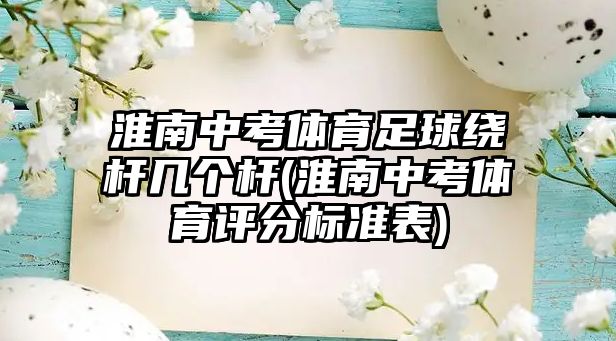 淮南中考體育足球繞桿幾個(gè)桿(淮南中考體育評(píng)分標(biāo)準(zhǔn)表)