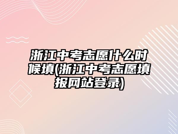 浙江中考志愿什么時候填(浙江中考志愿填報網(wǎng)站登錄)