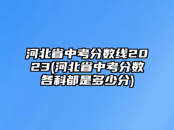 河北省中考分?jǐn)?shù)線2023(河北省中考分?jǐn)?shù)各科都是多少分)