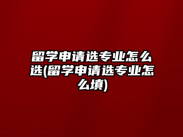 留學申請選專業(yè)怎么選(留學申請選專業(yè)怎么填)