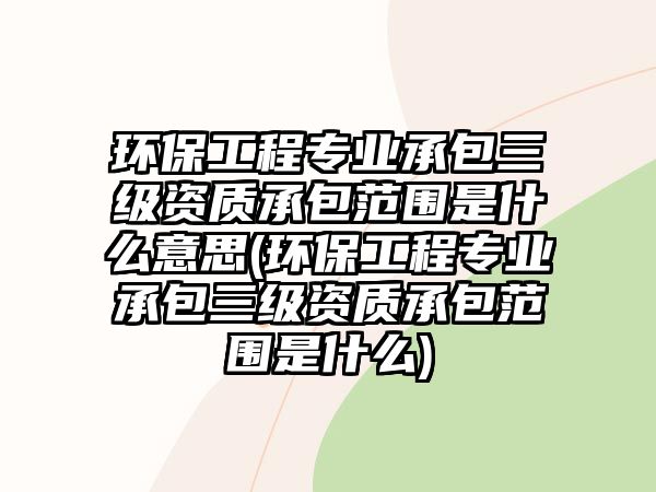 環(huán)保工程專業(yè)承包三級資質(zhì)承包范圍是什么意思(環(huán)保工程專業(yè)承包三級資質(zhì)承包范圍是什么)