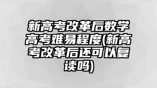 新高考改革后數(shù)學(xué)高考難易程度(新高考改革后還可以復(fù)讀嗎)