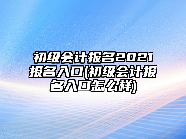 初級(jí)會(huì)計(jì)報(bào)名2021報(bào)名入口(初級(jí)會(huì)計(jì)報(bào)名入口怎么樣)