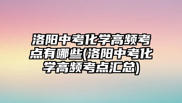 洛陽中考化學(xué)高頻考點(diǎn)有哪些(洛陽中考化學(xué)高頻考點(diǎn)匯總)