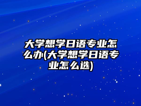 大學想學日語專業(yè)怎么辦(大學想學日語專業(yè)怎么選)