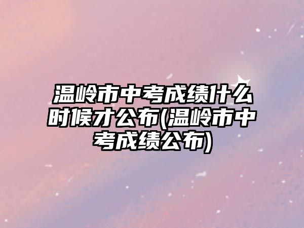 溫嶺市中考成績什么時候才公布(溫嶺市中考成績公布)