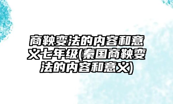 商鞅變法的內(nèi)容和意義七年級(秦國商鞅變法的內(nèi)容和意義)