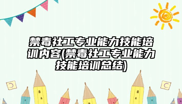 禁毒社工專業(yè)能力技能培訓(xùn)內(nèi)容(禁毒社工專業(yè)能力技能培訓(xùn)總結(jié))