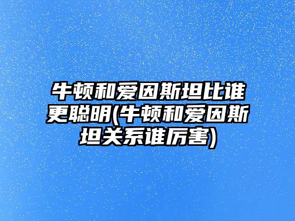 牛頓和愛因斯坦比誰更聰明(牛頓和愛因斯坦關(guān)系誰厲害)