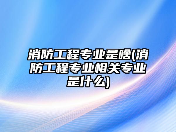 消防工程專業(yè)是啥(消防工程專業(yè)相關(guān)專業(yè)是什么)