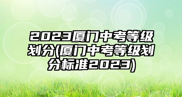 2023廈門中考等級(jí)劃分(廈門中考等級(jí)劃分標(biāo)準(zhǔn)2023)