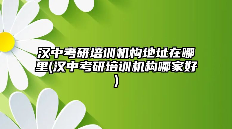 漢中考研培訓(xùn)機構(gòu)地址在哪里(漢中考研培訓(xùn)機構(gòu)哪家好)