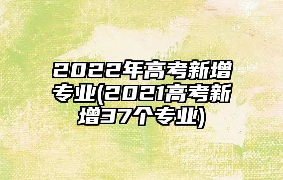 2022年高考新增專業(yè)(2021高考新增37個(gè)專業(yè))