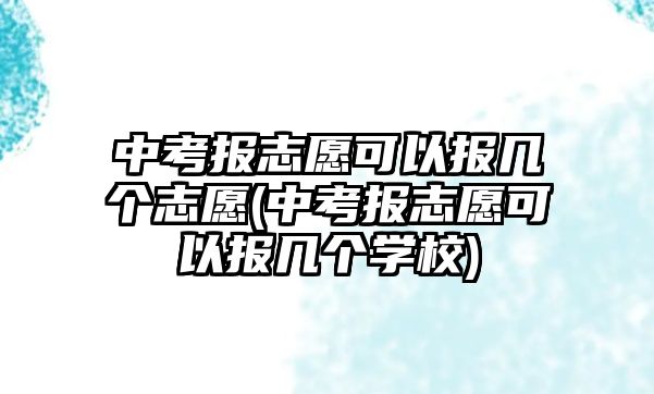 中考報志愿可以報幾個志愿(中考報志愿可以報幾個學(xué)校)