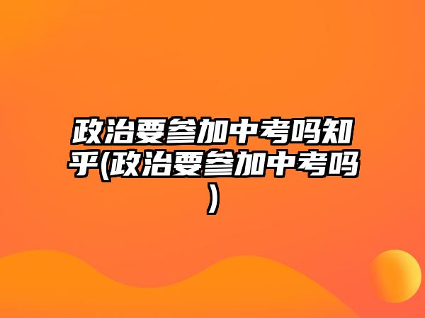 政治要參加中考嗎知乎(政治要參加中考嗎)