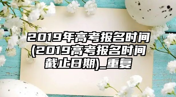 2019年高考報名時間(2019高考報名時間截止日期)_重復(fù)