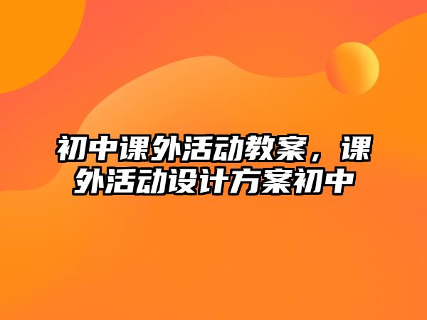 初中課外活動(dòng)教案，課外活動(dòng)設(shè)計(jì)方案初中