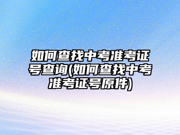 如何查找中考準考證號查詢(如何查找中考準考證號原件)