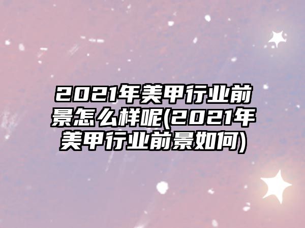 2021年美甲行業(yè)前景怎么樣呢(2021年美甲行業(yè)前景如何)