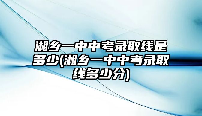 湘鄉(xiāng)一中中考錄取線(xiàn)是多少(湘鄉(xiāng)一中中考錄取線(xiàn)多少分)