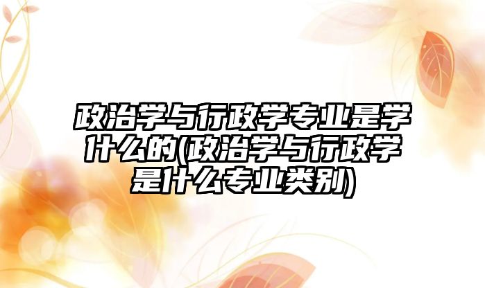 政治學與行政學專業(yè)是學什么的(政治學與行政學是什么專業(yè)類別)