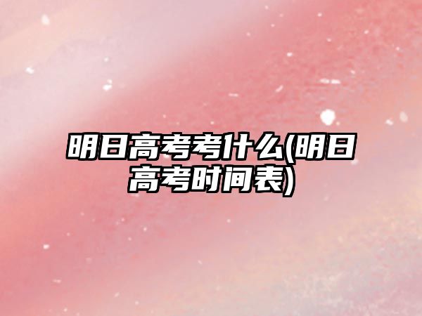 明日高考考什么(明日高考時間表)