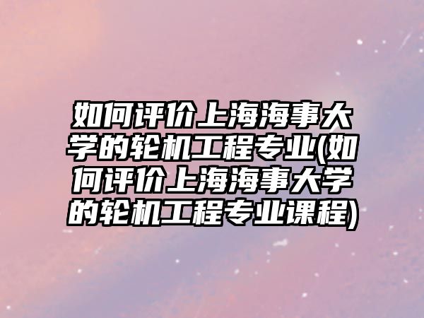 如何評價上海海事大學的輪機工程專業(yè)(如何評價上海海事大學的輪機工程專業(yè)課程)