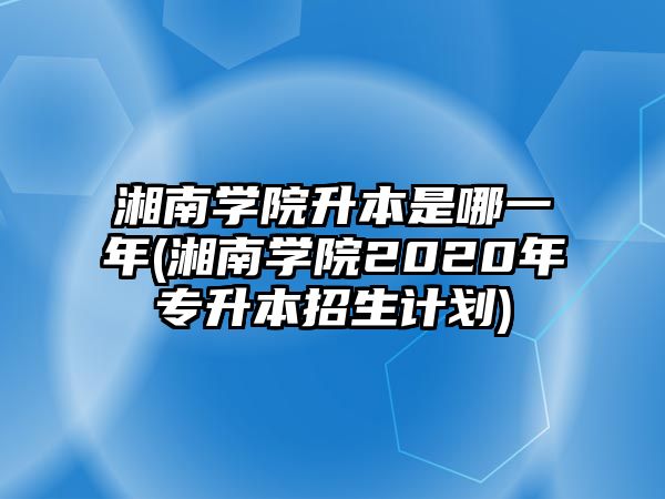 湘南學(xué)院升本是哪一年(湘南學(xué)院2020年專升本招生計(jì)劃)