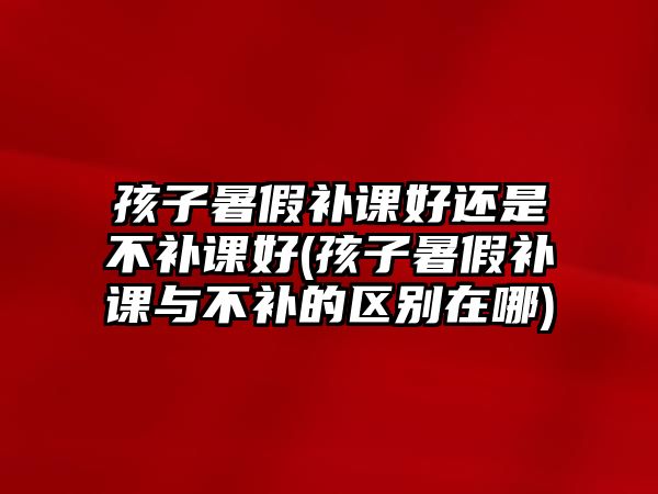 孩子暑假補課好還是不補課好(孩子暑假補課與不補的區(qū)別在哪)