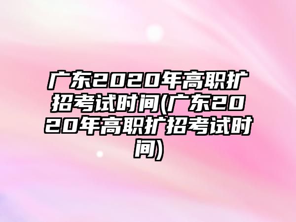 廣東2020年高職擴招考試時間(廣東2020年高職擴招考試時間)