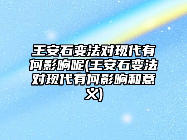 王安石變法對現(xiàn)代有何影響呢(王安石變法對現(xiàn)代有何影響和意義)