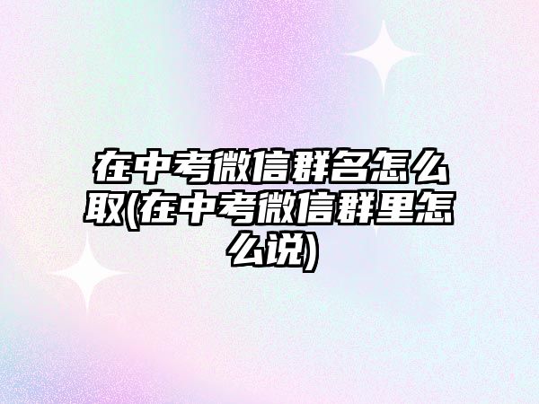 在中考微信群名怎么取(在中考微信群里怎么說)