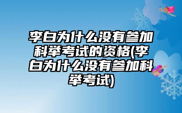 李白為什么沒(méi)有參加科舉考試的資格(李白為什么沒(méi)有參加科舉考試)