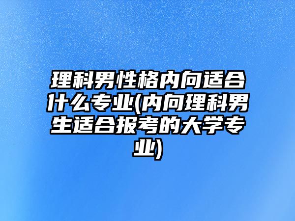 理科男性格內(nèi)向適合什么專業(yè)(內(nèi)向理科男生適合報(bào)考的大學(xué)專業(yè))