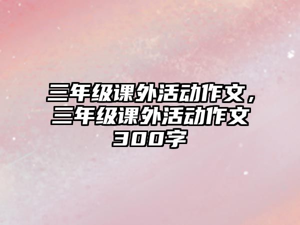 三年級課外活動作文，三年級課外活動作文300字