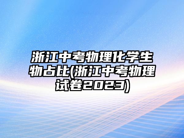 浙江中考物理化學(xué)生物占比(浙江中考物理試卷2023)