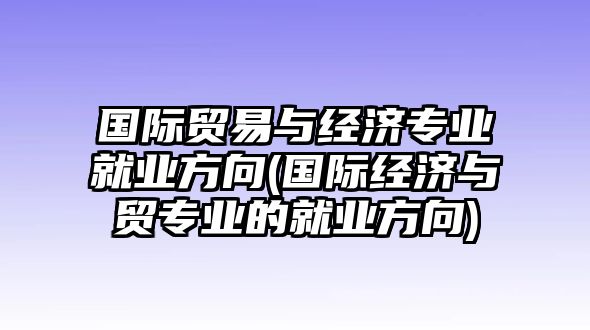 國(guó)際貿(mào)易與經(jīng)濟(jì)專業(yè)就業(yè)方向(國(guó)際經(jīng)濟(jì)與貿(mào)專業(yè)的就業(yè)方向)